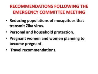 RECOMMENDATIONS FOLLOWING THE
EMERGENCY COMMITTEE MEETING
• Reducing populations of mosquitoes that
transmit Zika virus.
• Personal and household protection.
• Pregnant women and women planning to
become pregnant.
• Travel recommendations.