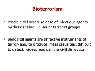 Bioterrorism
• Possible deliberate release of infectious agents
by dissident individuals or terrorist groups
• Biological agents are attractive instruments of
terror- easy to produce, mass casualties, difficult
to detect, widespread panic & civil disruption