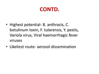 CONTD.
• Highest potential- B. anthracis, C.
botulinum toxin, F. tularensis, Y. pestis,
Variola virus, Viral haemorrhagic fever
viruses
• Likeliest route- aerosol dissemination