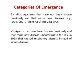 Categories Of Emergence
1- Microorganisms that have not been known
previously and that cause new diseases (e.g.,
[SARS-CoV] , [MERS-CoV] and Zika virus.
2- Agents that have been known previously and
that cause new diseases (hantavirus in the U.S. in
1993 that caused respiratory distress instead of
kidney disease).
 