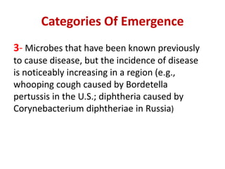 Categories Of Emergence
3- Microbes that have been known previously
to cause disease, but the incidence of disease
is noticeably increasing in a region (e.g.,
whooping cough caused by Bordetella
pertussis in the U.S.; diphtheria caused by
Corynebacterium diphtheriae in Russia)