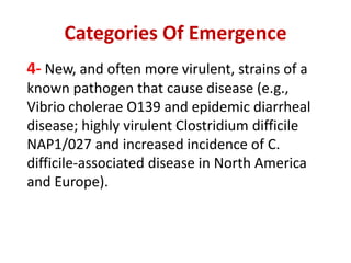 Categories Of Emergence
4- New, and often more virulent, strains of a
known pathogen that cause disease (e.g.,
Vibrio cholerae O139 and epidemic diarrheal
disease; highly virulent Clostridium difficile
NAP1/027 and increased incidence of C.
difficile-associated disease in North America
and Europe).