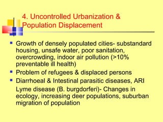 4. Uncontrolled Urbanization &
Population Displacement
 Growth of densely populated cities- substandard
housing, unsafe water, poor sanitation,
overcrowding, indoor air pollution (>10%
preventable ill health)
 Problem of refugees & displaced persons
 Diarrhoeal & Intestinal parasitic diseases, ARI
Lyme disease (B. burgdorferi)- Changes in
ecology, increasing deer populations, suburban
migration of population
 