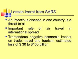 Lesson learnt from SARS
 An infectious disease in one country is a
threat to all
 Important role of air travel in
international spread
 Tremendous negative economic impact
on trade, travel and tourism, estimated
loss of $ 30 to $150 billion
 