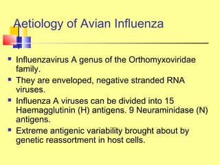 Aetiology of Avian Influenza
 Influenzavirus A genus of the Orthomyxoviridae
family.
 They are enveloped, negative stranded RNA
viruses.
 Influenza A viruses can be divided into 15
Haemagglutinin (H) antigens. 9 Neuraminidase (N)
antigens.
 Extreme antigenic variability brought about by
genetic reassortment in host cells.
 
