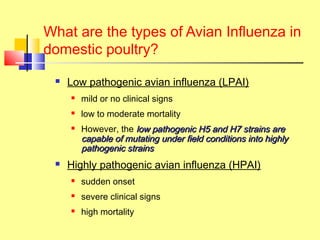 What are the types of Avian Influenza in
domestic poultry?
 Low pathogenic avian influenza (LPAI)
 mild or no clinical signs
 low to moderate mortality
 However, the low pathogeniclow pathogenic H5 and H7H5 and H7 strains arestrains are
capable of mutating under field conditions into highlycapable of mutating under field conditions into highly
pathogenic strainspathogenic strains
 Highly pathogenic avian influenza (HPAI)
 sudden onset
 severe clinical signs
 high mortality
 