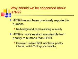 Why should we be concerned about
H7N9?
 H7N9 has not been previously reported in
humans
 No background or pre-existing immunity
 H7N9 is more easily transmissible from
poultry to humans than H5N1
 However, unlike H5N1 infections, poultry
infected with H7N9 appear healthy
 