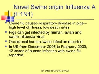 Dr. KANUPRIYA CHATURVEDI
Novel Swine origin Influenza A
(H1N1)
 Swine flu causes respiratory disease in pigs –
high level of illness, low death rates
 Pigs can get infected by human, avian and
swine influenza virus
 Occasional human swine infection reported
 In US from December 2005 to February 2009,
12 cases of human infection with swine flu
reported
 