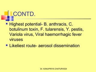 Dr. KANUPRIYA CHATURVEDI
CONTD.
 Highest potential- B. anthracis, C.
botulinum toxin, F. tularensis, Y. pestis,
Variola virus, Viral haemorrhagic fever
viruses
 Likeliest route- aerosol dissemination
 