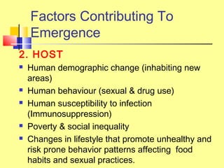 Factors Contributing To
Emergence
2. HOST
 Human demographic change (inhabiting new
areas)
 Human behaviour (sexual & drug use)
 Human susceptibility to infection
(Immunosuppression)
 Poverty & social inequality
 Changes in lifestyle that promote unhealthy and
risk prone behavior patterns affecting food
habits and sexual practices.
 