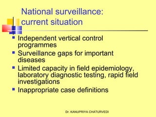 Dr. KANUPRIYA CHATURVEDI
National surveillance:
current situation
 Independent vertical control
programmes
 Surveillance gaps for important
diseases
 Limited capacity in field epidemiology,
laboratory diagnostic testing, rapid field
investigations
 Inappropriate case definitions
 