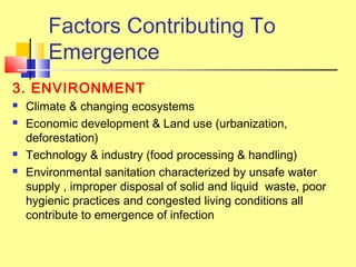 Factors Contributing To
Emergence
3. ENVIRONMENT
 Climate & changing ecosystems
 Economic development & Land use (urbanization,
deforestation)
 Technology & industry (food processing & handling)
 Environmental sanitation characterized by unsafe water
supply , improper disposal of solid and liquid waste, poor
hygienic practices and congested living conditions all
contribute to emergence of infection
 