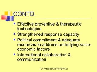 Dr. KANUPRIYA CHATURVEDI
CONTD.
 Effective preventive & therapeutic
technologies
 Strengthened response capacity
 Political commitment & adequate
resources to address underlying socio-
economic factors
 International collaboration &
communication
 