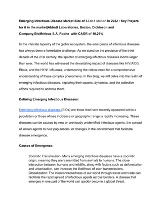 Emerging Infectious Disease Market Size of $339.1 Million In 2022 : Key Players
for it in the market|Abbott Laboratories, Becton, Dickinson and
Company,BioMérieux S.A, Roche with CAGR of 10.29%
In the intricate tapestry of the global ecosystem, the emergence of infectious diseases
has always been a formidable challenge. As we stand on the precipice of the third
decade of the 21st century, the specter of emerging infectious diseases looms larger
than ever. The world has witnessed the devastating impact of diseases like HIV/AIDS,
Ebola, and the H1N1 influenza, underscoring the critical need for a comprehensive
understanding of these complex phenomena. In this blog, we will delve into the realm of
emerging infectious diseases, exploring their causes, dynamics, and the collective
efforts required to address them.
Defining Emerging Infectious Diseases:
Emerging infectious diseases (EIDs) are those that have recently appeared within a
population or those whose incidence or geographic range is rapidly increasing. These
diseases can be caused by new or previously unidentified infectious agents, the spread
of known agents to new populations, or changes in the environment that facilitate
disease emergence.
Causes of Emergence:
Zoonotic Transmission: Many emerging infectious diseases have a zoonotic
origin, meaning they are transmitted from animals to humans. The close
interaction between humans and wildlife, along with factors such as deforestation
and urbanization, can increase the likelihood of such transmissions.
Globalization: The interconnectedness of our world through travel and trade can
facilitate the rapid spread of infectious agents across borders. A disease that
emerges in one part of the world can quickly become a global threat.
 