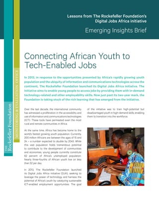 THE
RockefellerFoundation
MONITORING&EVALUATIONOFFICE
Connecting African Youth to
Tech-Enabled Jobs
In 2013, in response to the opportunities presented by Africa’s rapidly growing youth
population and the ubiquity of information and communications technologies across the
continent, The Rockefeller Foundation launched its Digital Jobs Africa initiative. The
initiative aims to enable young people to access jobs by providing them with in-demand
technology-related and other employability skills. Now just past its two-year mark, the
Foundation is taking stock of the rich learning that has emerged from the initiative.
Over the last decade, the international community
has witnessed a proliferation in the accessibility and
useofinformationandcommunicationstechnologies
(ICT). These tools have permeated even the most
rural and remote communities in Africa.
At the same time, Africa has become home to the
world’s fastest growing youth population. Currently,
200 million Africans are between the ages of 15 and
24 – a number expected to double by 2045. While
this vast population holds tremendous potential
to contribute to the development of communities
and economies, young people currently constitute
62  percent of Africa’s unemployed population.
Nearly three-fourths of African youth live on less
than $2 per day.
In 2013, The Rockefeller Foundation launched
its Digital Jobs Africa initiative (DJA), seeking to
leverage the power of technology and harness the
potential of Africa’s youth by catalyzing sustainable
ICT-enabled employment opportunities. The goal
of the initiative was to train high-potential but
disadvantaged youth in high-demand skills, enabling
them to transition into the workforce.
Lessons from The Rockefeller Foundation’s
Digital Jobs Africa initiative
Emerging Insights Brief
 