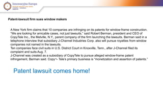 Patent-lawsuit firm sues window makers 
A New York firm claims that 10 companies are infringing on its patents for window-frame construction. 
“We are looking for amicable cases, not just lawsuits,” said Robert Berman, president and CEO of 
CopyTele Inc., the Melville, N.Y., parent company of the firm launching the lawsuits. Berman said in a 
telephone interview that subsidiary J-Channel Industries Corp. also will pursue royalties from window 
companies not named in the lawsuits. 
Ten companies face civil suits in U.S. District Court in Knoxville, Tenn., after J-Channel filed its 
complaint and suits Aug. 7. 
J-Channel was created as a subsidiary of CopyTele to pursue alleged window-frame patent 
infringement, Berman said. Copy¬- Tele’s primary business is “monetization and assertion of patents.” 
Patent lawsuit comes home! 
 