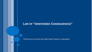 LAW OF “UNINTENDED CONSEQUENCES” 
THE America Invents Act (AIA) Patent Reform Legislation 
 
