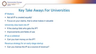 Key Take Aways For Universities 
IP Matters 
 Not all IP is created equally! 
 Focus on your claims, that is what makes it valuable 
University claw back into IP 
 If the startup fails who gets the IP? 
 Improvements and fields of use 
IP as a collateral 
 Can you loan money on the IP? 
Revenue strategy for an early stage startup 
 Can you license the IP as a source of revenue? 
 