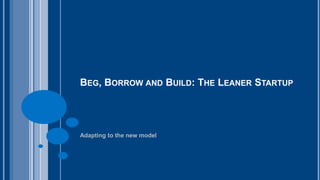 BEG, BORROW AND BUILD: THE LEANER STARTUP 
Adapting to the new model 
 