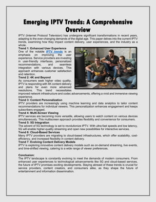 Emerging IPTV Trends: A Comprehensive
Overview
IPTV (Internet Protocol Television) has undergone significant transformations in recent years,
adapting to the ever-changing demands of the digital age. This paper delves into the current IPTV
trends, examining how they impact content delivery, user experiences, and the industry as a
whole.
Trend 1: Enhanced User Experience
One of the notable IPTV trends is an
emphasis on improving the user
experience. Service providers are investing
in user-friendly interfaces, personalized
recommendations, and seamless
integration with various devices. This
approach enhances customer satisfaction
and retention.
Trend 2: 4K and Beyond
As consumers seek higher video quality,
IPTV is responding with 4K content delivery
and plans for even more advanced
resolutions. This trend necessitates
improved network infrastructure and codec advancements, offering a vivid and immersive viewing
experience.
Trend 3: Content Personalization
IPTV providers are increasingly using machine learning and data analytics to tailor content
recommendations for individual viewers. This personalization enhances engagement and keeps
subscribers engaged.
Trend 4: Multi-Screen Viewing
IPTV services are becoming more versatile, allowing users to watch content on various devices
simultaneously. This multiscreen approach provides flexibility and convenience for consumers.
Trend 5: 5G Integration
The advent of 5G technology is set to revolutionize IPTV. With ultra-fast speeds and low latency,
5G will enable higher-quality streaming and open new possibilities for interactive services.
Trend 6: Cloud-Based Services
Many IPTV providers are migrating to cloud-based infrastructures, which offer scalability, cost-
efficiency, and increased flexibility in content delivery.
Trend 7: Evolving Content Delivery Models
IPTV is exploring innovative content delivery models such as on-demand streaming, live events,
and time-shifted viewing, catering to a wide range of viewer preferences.
Conclusion:
The IPTV landscape is constantly evolving to meet the demands of modern consumers. From
enhanced user experiences to technological advancements like 5G and cloud-based services,
the future of IPTV promises exciting developments. Staying abreast of these trends is crucial for
service providers, content creators, and consumers alike, as they shape the future of
entertainment and information dissemination.
 