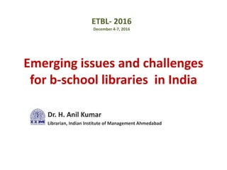 Emerging issues and challenges
for b-school libraries in India
Dr. H. Anil Kumar
Librarian, Indian Institute of Management Ahmedabad
ETBL- 2016
December 4-7, 2016
 