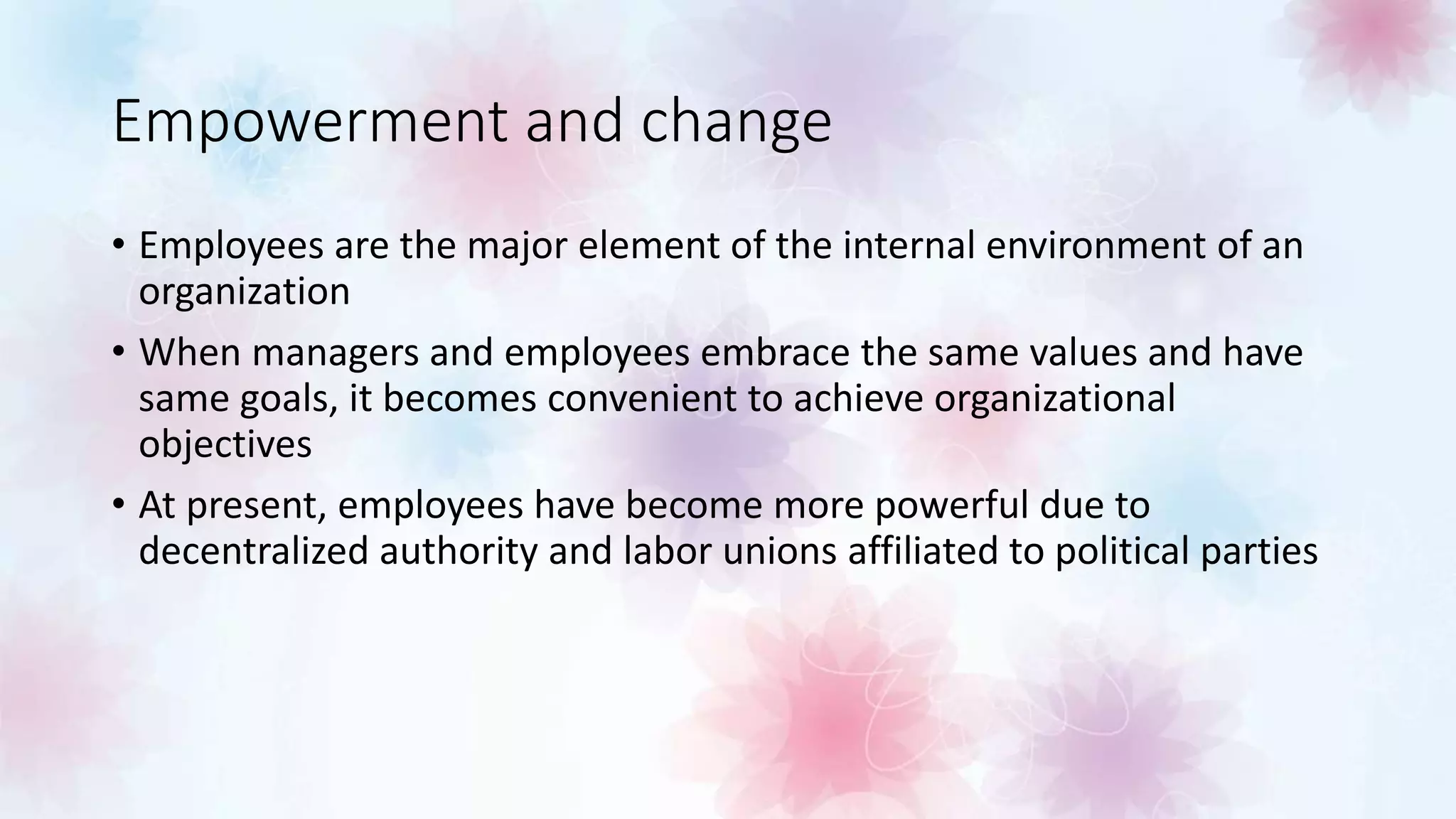 Empowerment and change
• Employees are the major element of the internal environment of an
organization
• When managers and employees embrace the same values and have
same goals, it becomes convenient to achieve organizational
objectives
• At present, employees have become more powerful due to
decentralized authority and labor unions affiliated to political parties
 