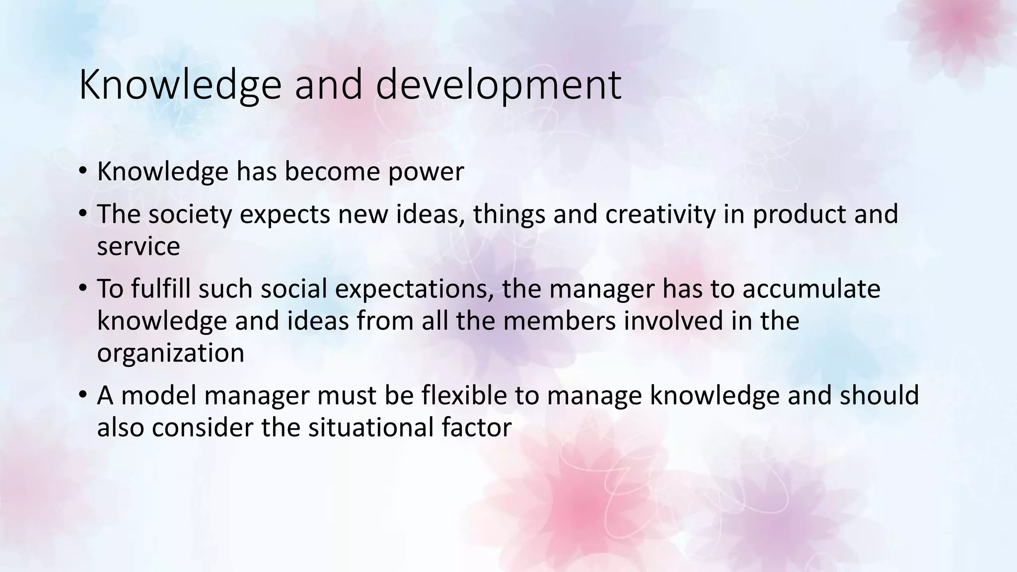 Knowledge and development
• Knowledge has become power
• The society expects new ideas, things and creativity in product and
service
• To fulfill such social expectations, the manager has to accumulate
knowledge and ideas from all the members involved in the
organization
• A model manager must be flexible to manage knowledge and should
also consider the situational factor
 