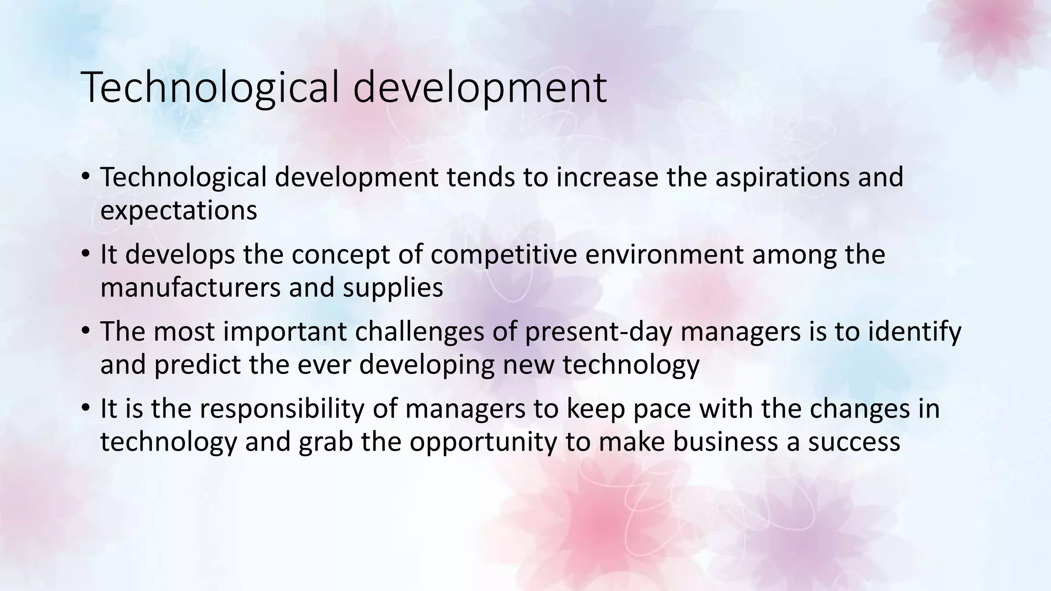 Technological development
• Technological development tends to increase the aspirations and
expectations
• It develops the concept of competitive environment among the
manufacturers and supplies
• The most important challenges of present-day managers is to identify
and predict the ever developing new technology
• It is the responsibility of managers to keep pace with the changes in
technology and grab the opportunity to make business a success
 
