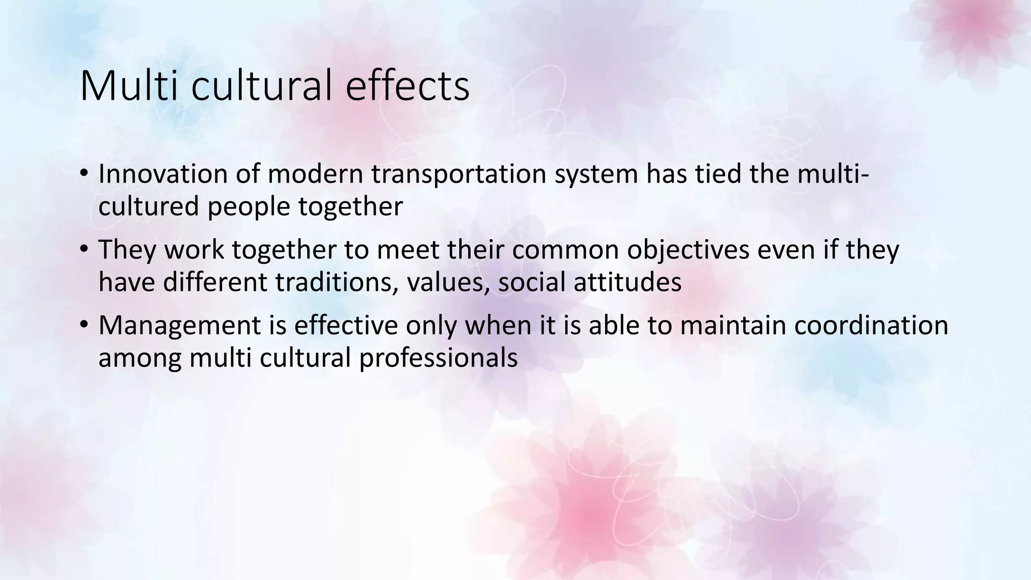 Multi cultural effects
• Innovation of modern transportation system has tied the multi-
cultured people together
• They work together to meet their common objectives even if they
have different traditions, values, social attitudes
• Management is effective only when it is able to maintain coordination
among multi cultural professionals
 