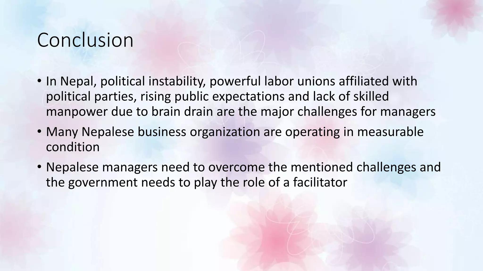 Conclusion
• In Nepal, political instability, powerful labor unions affiliated with
political parties, rising public expectations and lack of skilled
manpower due to brain drain are the major challenges for managers
• Many Nepalese business organization are operating in measurable
condition
• Nepalese managers need to overcome the mentioned challenges and
the government needs to play the role of a facilitator
 