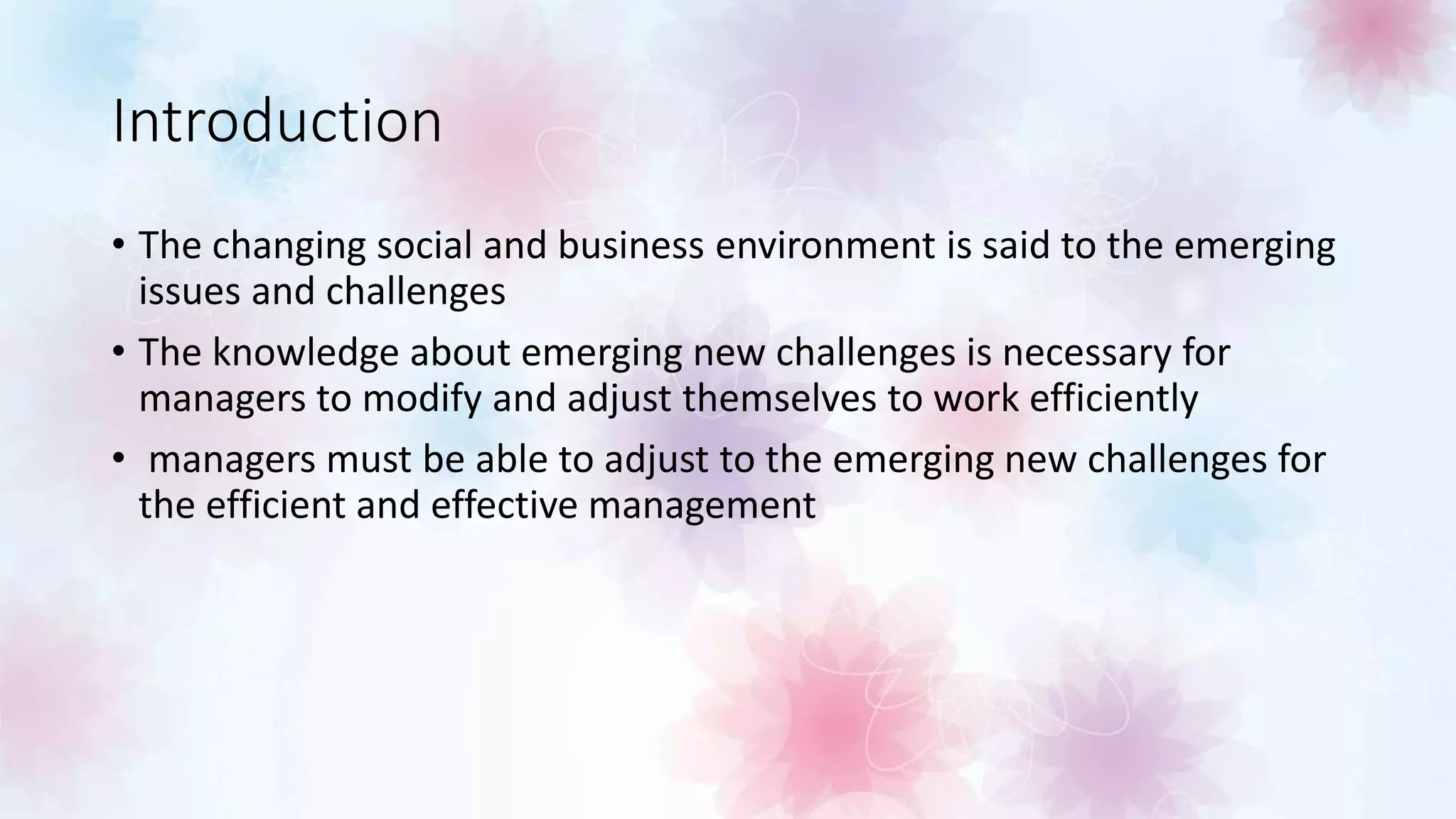 Introduction
• The changing social and business environment is said to the emerging
issues and challenges
• The knowledge about emerging new challenges is necessary for
managers to modify and adjust themselves to work efficiently
• managers must be able to adjust to the emerging new challenges for
the efficient and effective management
 