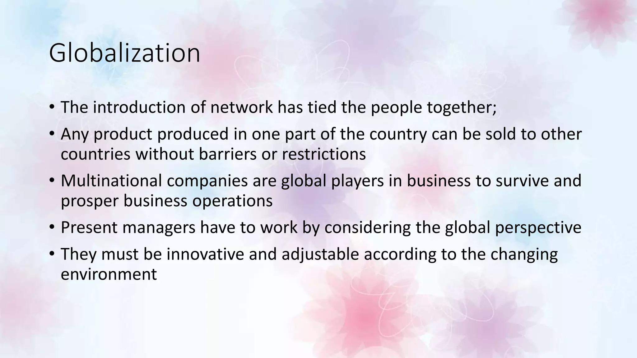 Globalization
• The introduction of network has tied the people together;
• Any product produced in one part of the country can be sold to other
countries without barriers or restrictions
• Multinational companies are global players in business to survive and
prosper business operations
• Present managers have to work by considering the global perspective
• They must be innovative and adjustable according to the changing
environment
 