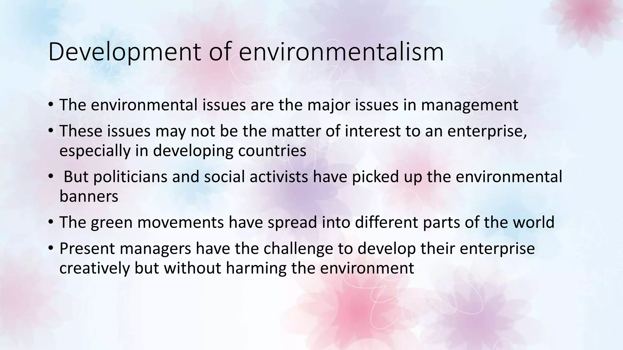 Development of environmentalism
• The environmental issues are the major issues in management
• These issues may not be the matter of interest to an enterprise,
especially in developing countries
• But politicians and social activists have picked up the environmental
banners
• The green movements have spread into different parts of the world
• Present managers have the challenge to develop their enterprise
creatively but without harming the environment
 