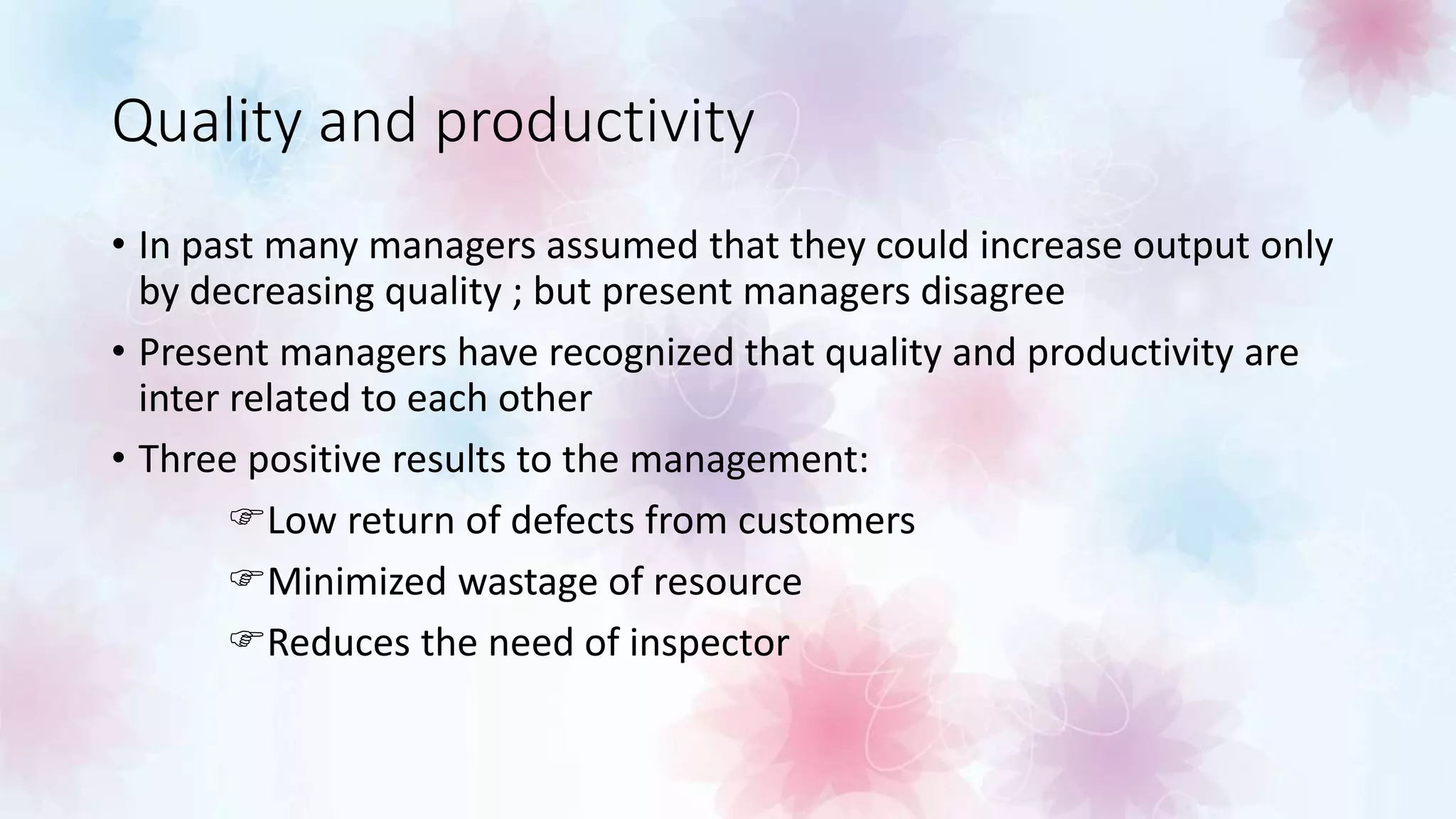 Quality and productivity
• In past many managers assumed that they could increase output only
by decreasing quality ; but present managers disagree
• Present managers have recognized that quality and productivity are
inter related to each other
• Three positive results to the management:
Low return of defects from customers
Minimized wastage of resource
Reduces the need of inspector
 