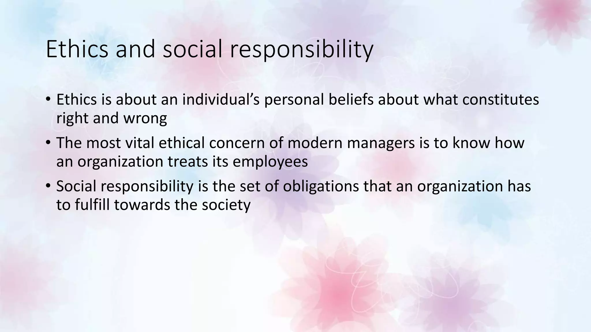 Ethics and social responsibility
• Ethics is about an individual’s personal beliefs about what constitutes
right and wrong
• The most vital ethical concern of modern managers is to know how
an organization treats its employees
• Social responsibility is the set of obligations that an organization has
to fulfill towards the society
 