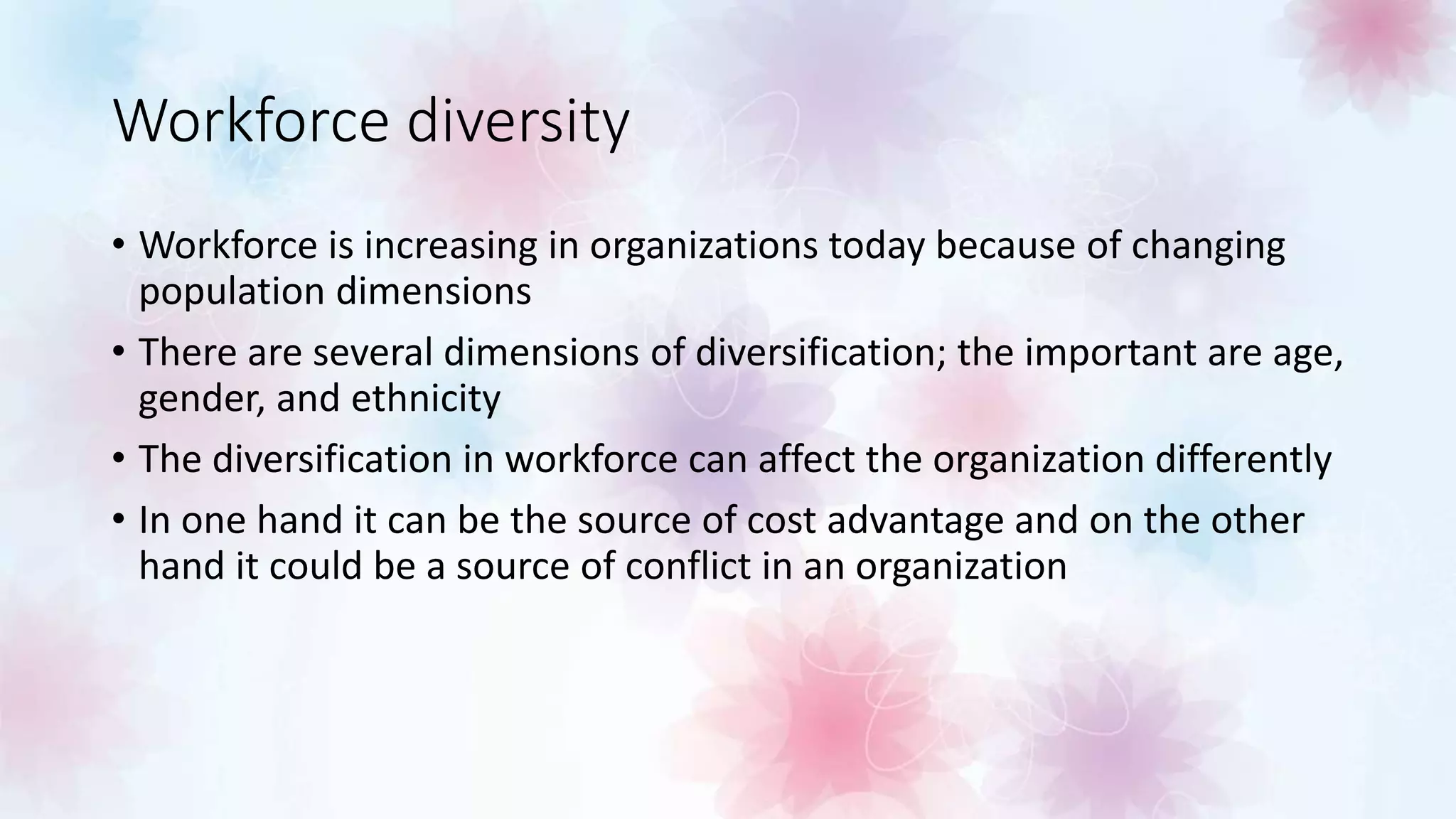 Workforce diversity
• Workforce is increasing in organizations today because of changing
population dimensions
• There are several dimensions of diversification; the important are age,
gender, and ethnicity
• The diversification in workforce can affect the organization differently
• In one hand it can be the source of cost advantage and on the other
hand it could be a source of conflict in an organization
 