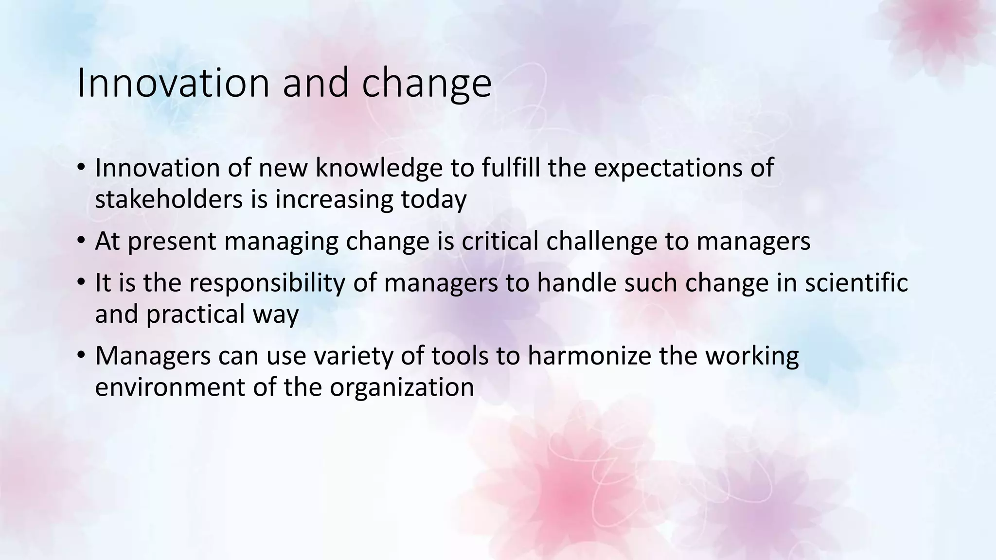 Innovation and change
• Innovation of new knowledge to fulfill the expectations of
stakeholders is increasing today
• At present managing change is critical challenge to managers
• It is the responsibility of managers to handle such change in scientific
and practical way
• Managers can use variety of tools to harmonize the working
environment of the organization
 