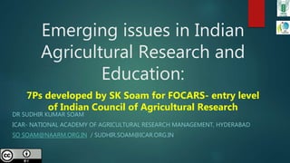 Emerging issues in Indian
Agricultural Research and
Education:
7Ps developed by SK Soam for FOCARS- entry level
of Indian Council of Agricultural Research
DR SUDHIR KUMAR SOAM
ICAR- NATIONAL ACADEMY OF AGRICULTURAL RESEARCH MANAGEMENT, HYDERABAD
SO SOAM@NAARM.ORG.IN / SUDHIR.SOAM@ICAR.ORG.IN
 
