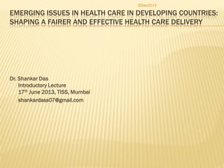 EMERGING ISSUES IN HEALTH CARE IN DEVELOPING COUNTRIES:
SHAPING A FAIRER AND EFFECTIVE HEALTH CARE DELIVERY
Dr. Shankar Das
Introductory Lecture
17th June 2013, TISS, Mumbai
shankardass07@gmail.com
SDas/2013
 