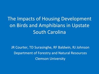 The Impacts of Housing Development on Birds and Amphibians in Upstate South Carolina JR Courter, TD Surasinghe, RF Baldwin, RJ Johnson Department of Forestry and Natural Resources Clemson University 
