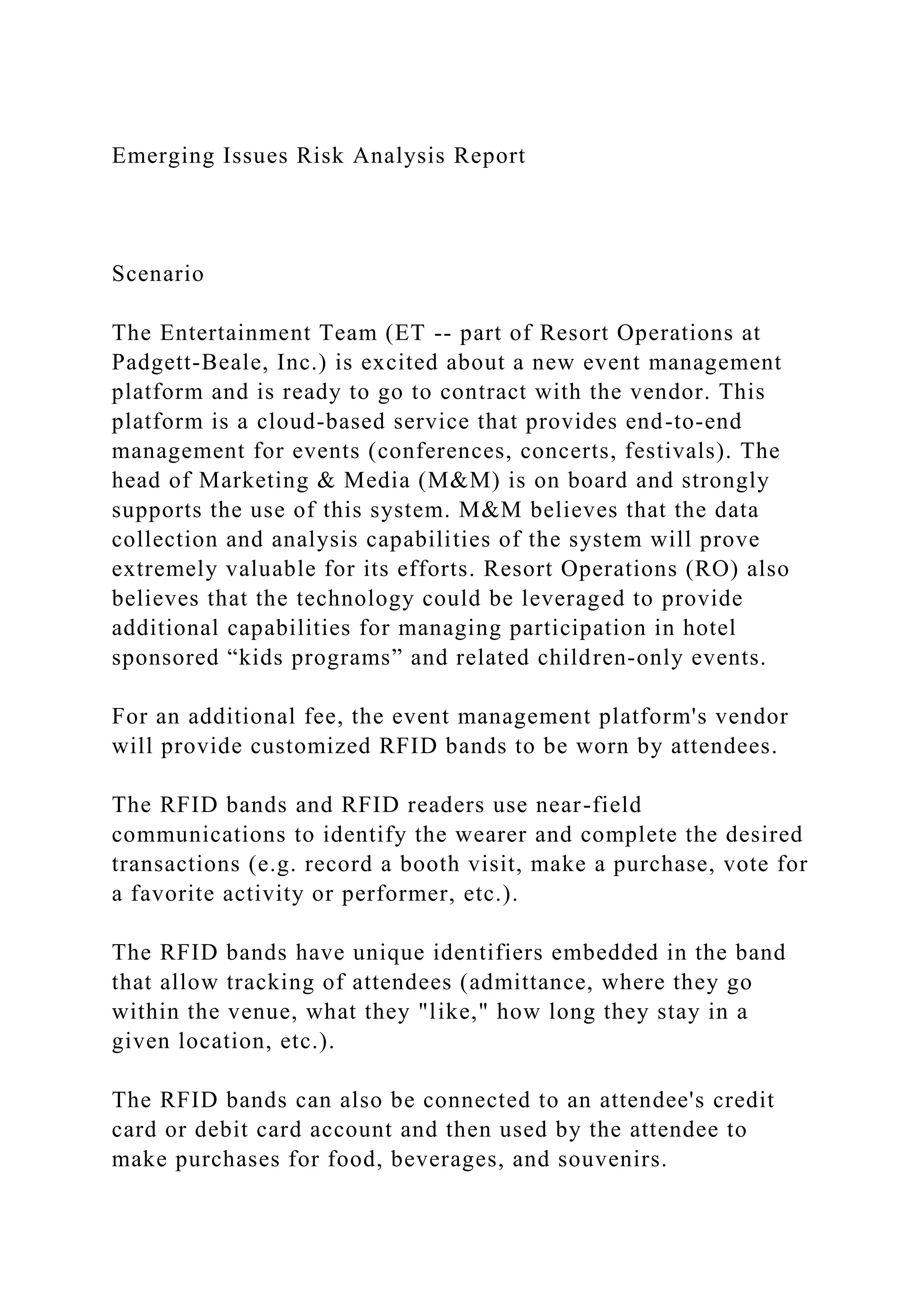 Emerging Issues Risk Analysis Report
Scenario
The Entertainment Team (ET -- part of Resort Operations at
Padgett-Beale, Inc.) is excited about a new event management
platform and is ready to go to contract with the vendor. This
platform is a cloud-based service that provides end-to-end
management for events (conferences, concerts, festivals). The
head of Marketing & Media (M&M) is on board and strongly
supports the use of this system. M&M believes that the data
collection and analysis capabilities of the system will prove
extremely valuable for its efforts. Resort Operations (RO) also
believes that the technology could be leveraged to provide
additional capabilities for managing participation in hotel
sponsored “kids programs” and related children-only events.
For an additional fee, the event management platform's vendor
will provide customized RFID bands to be worn by attendees.
The RFID bands and RFID readers use near-field
communications to identify the wearer and complete the desired
transactions (e.g. record a booth visit, make a purchase, vote for
a favorite activity or performer, etc.).
The RFID bands have unique identifiers embedded in the band
that allow tracking of attendees (admittance, where they go
within the venue, what they "like," how long they stay in a
given location, etc.).
The RFID bands can also be connected to an attendee's credit
card or debit card account and then used by the attendee to
make purchases for food, beverages, and souvenirs.
 