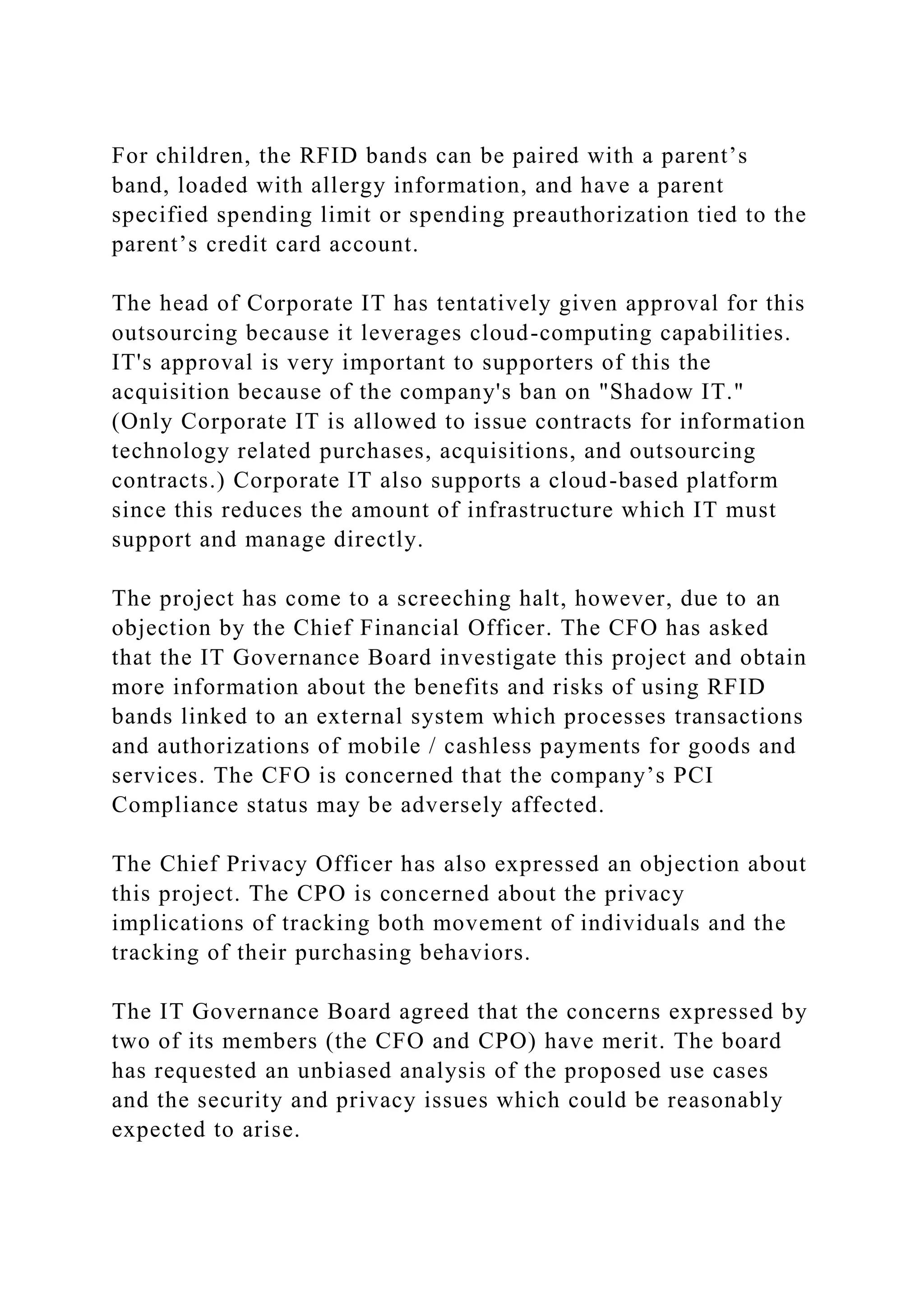 For children, the RFID bands can be paired with a parent’s
band, loaded with allergy information, and have a parent
specified spending limit or spending preauthorization tied to the
parent’s credit card account.
The head of Corporate IT has tentatively given approval for this
outsourcing because it leverages cloud-computing capabilities.
IT's approval is very important to supporters of this the
acquisition because of the company's ban on "Shadow IT."
(Only Corporate IT is allowed to issue contracts for information
technology related purchases, acquisitions, and outsourcing
contracts.) Corporate IT also supports a cloud-based platform
since this reduces the amount of infrastructure which IT must
support and manage directly.
The project has come to a screeching halt, however, due to an
objection by the Chief Financial Officer. The CFO has asked
that the IT Governance Board investigate this project and obtain
more information about the benefits and risks of using RFID
bands linked to an external system which processes transactions
and authorizations of mobile / cashless payments for goods and
services. The CFO is concerned that the company’s PCI
Compliance status may be adversely affected.
The Chief Privacy Officer has also expressed an objection about
this project. The CPO is concerned about the privacy
implications of tracking both movement of individuals and the
tracking of their purchasing behaviors.
The IT Governance Board agreed that the concerns expressed by
two of its members (the CFO and CPO) have merit. The board
has requested an unbiased analysis of the proposed use cases
and the security and privacy issues which could be reasonably
expected to arise.
 