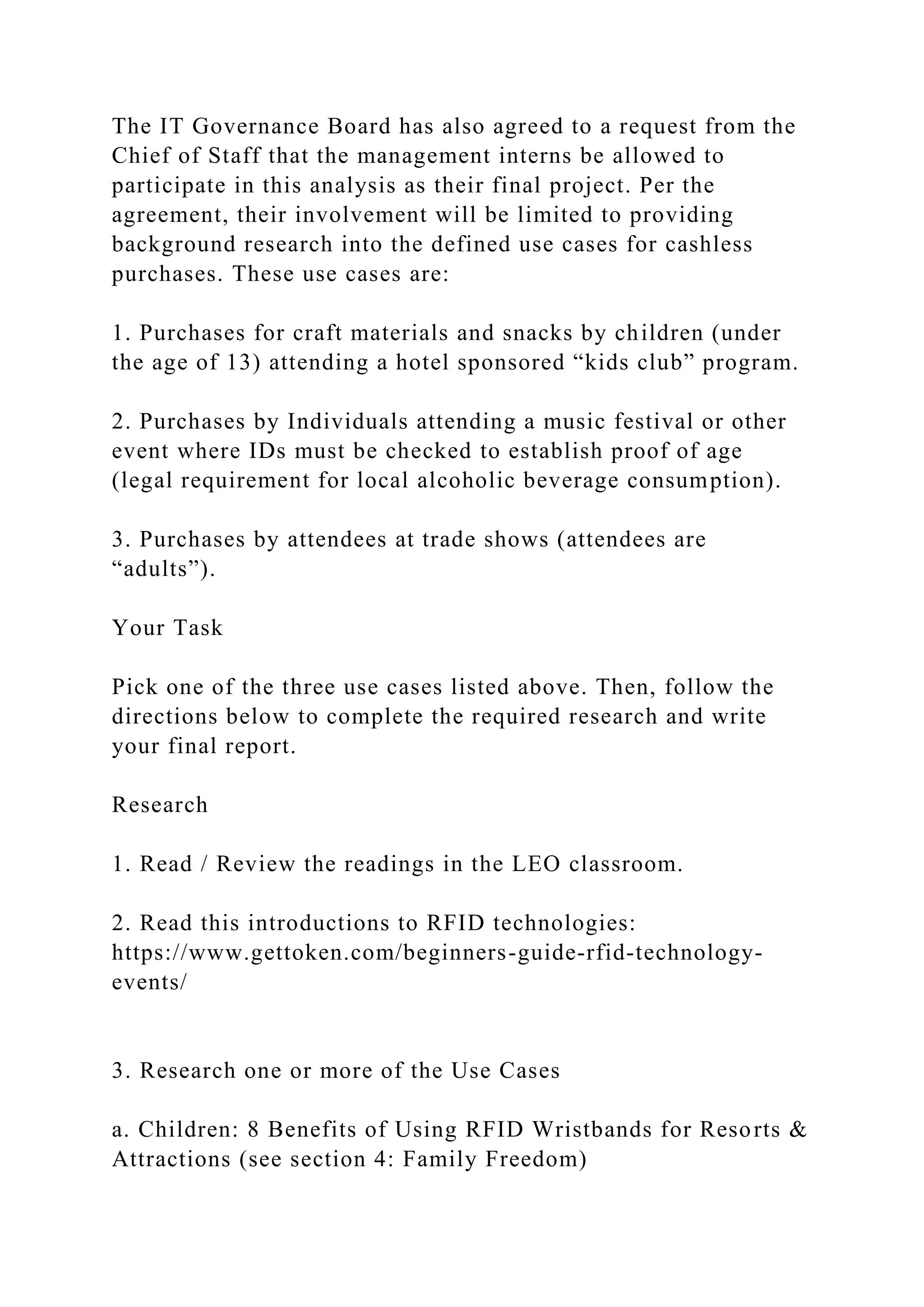 The IT Governance Board has also agreed to a request from the
Chief of Staff that the management interns be allowed to
participate in this analysis as their final project. Per the
agreement, their involvement will be limited to providing
background research into the defined use cases for cashless
purchases. These use cases are:
1. Purchases for craft materials and snacks by children (under
the age of 13) attending a hotel sponsored “kids club” program.
2. Purchases by Individuals attending a music festival or other
event where IDs must be checked to establish proof of age
(legal requirement for local alcoholic beverage consumption).
3. Purchases by attendees at trade shows (attendees are
“adults”).
Your Task
Pick one of the three use cases listed above. Then, follow the
directions below to complete the required research and write
your final report.
Research
1. Read / Review the readings in the LEO classroom.
2. Read this introductions to RFID technologies:
https://www.gettoken.com/beginners-guide-rfid-technology-
events/
3. Research one or more of the Use Cases
a. Children: 8 Benefits of Using RFID Wristbands for Resorts &
Attractions (see section 4: Family Freedom)
 