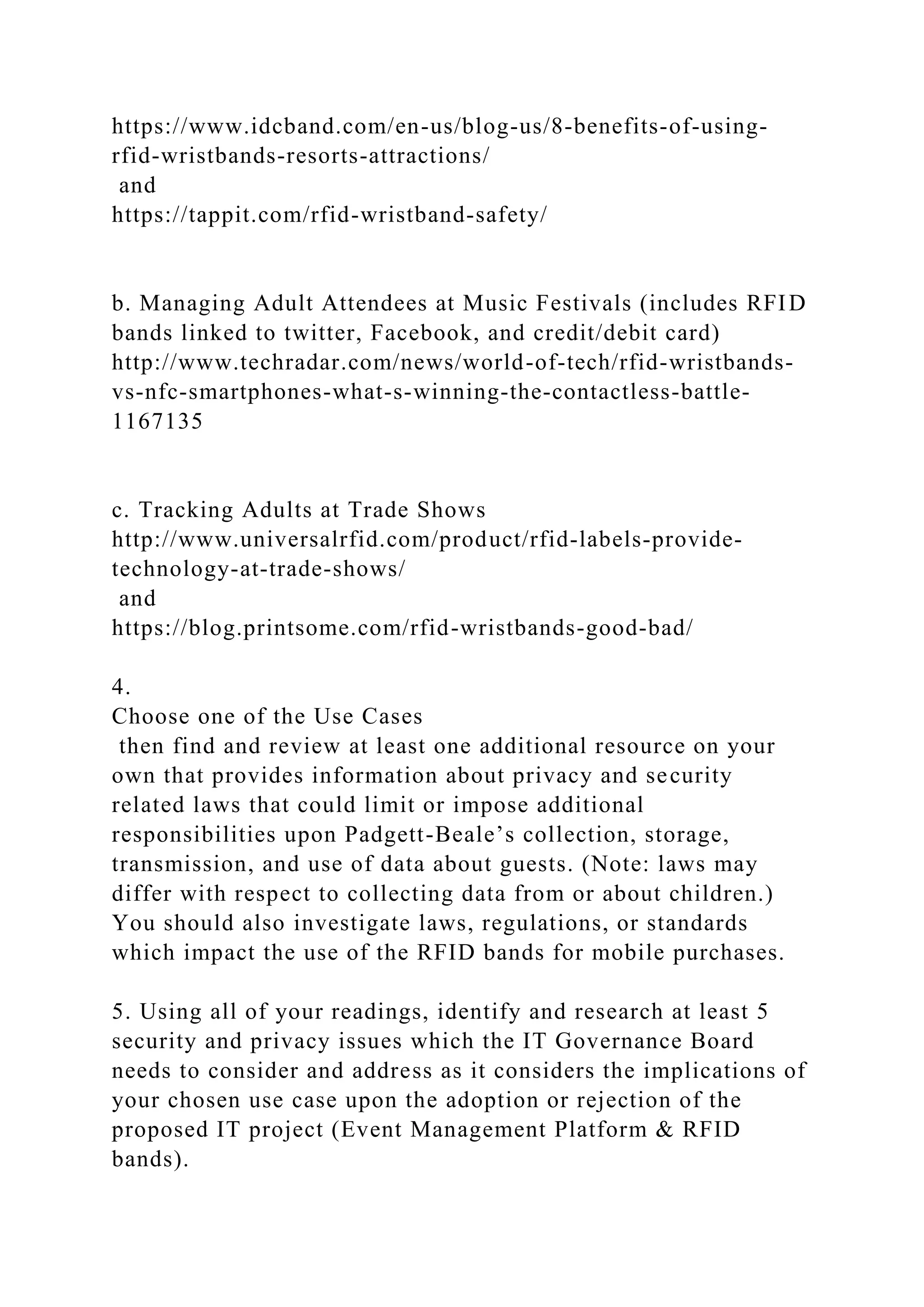 https://www.idcband.com/en-us/blog-us/8-benefits-of-using-
rfid-wristbands-resorts-attractions/
and
https://tappit.com/rfid-wristband-safety/
b. Managing Adult Attendees at Music Festivals (includes RFID
bands linked to twitter, Facebook, and credit/debit card)
http://www.techradar.com/news/world-of-tech/rfid-wristbands-
vs-nfc-smartphones-what-s-winning-the-contactless-battle-
1167135
c. Tracking Adults at Trade Shows
http://www.universalrfid.com/product/rfid-labels-provide-
technology-at-trade-shows/
and
https://blog.printsome.com/rfid-wristbands-good-bad/
4.
Choose one of the Use Cases
then find and review at least one additional resource on your
own that provides information about privacy and security
related laws that could limit or impose additional
responsibilities upon Padgett-Beale’s collection, storage,
transmission, and use of data about guests. (Note: laws may
differ with respect to collecting data from or about children.)
You should also investigate laws, regulations, or standards
which impact the use of the RFID bands for mobile purchases.
5. Using all of your readings, identify and research at least 5
security and privacy issues which the IT Governance Board
needs to consider and address as it considers the implications of
your chosen use case upon the adoption or rejection of the
proposed IT project (Event Management Platform & RFID
bands).
 