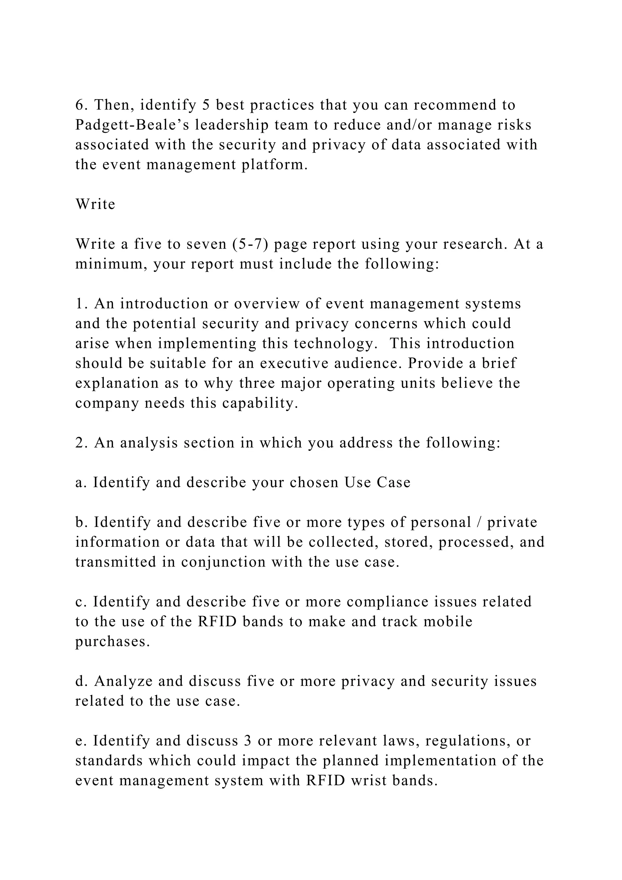6. Then, identify 5 best practices that you can recommend to
Padgett-Beale’s leadership team to reduce and/or manage risks
associated with the security and privacy of data associated with
the event management platform.
Write
Write a five to seven (5-7) page report using your research. At a
minimum, your report must include the following:
1. An introduction or overview of event management systems
and the potential security and privacy concerns which could
arise when implementing this technology. This introduction
should be suitable for an executive audience. Provide a brief
explanation as to why three major operating units believe the
company needs this capability.
2. An analysis section in which you address the following:
a. Identify and describe your chosen Use Case
b. Identify and describe five or more types of personal / private
information or data that will be collected, stored, processed, and
transmitted in conjunction with the use case.
c. Identify and describe five or more compliance issues related
to the use of the RFID bands to make and track mobile
purchases.
d. Analyze and discuss five or more privacy and security issues
related to the use case.
e. Identify and discuss 3 or more relevant laws, regulations, or
standards which could impact the planned implementation of the
event management system with RFID wrist bands.
 
