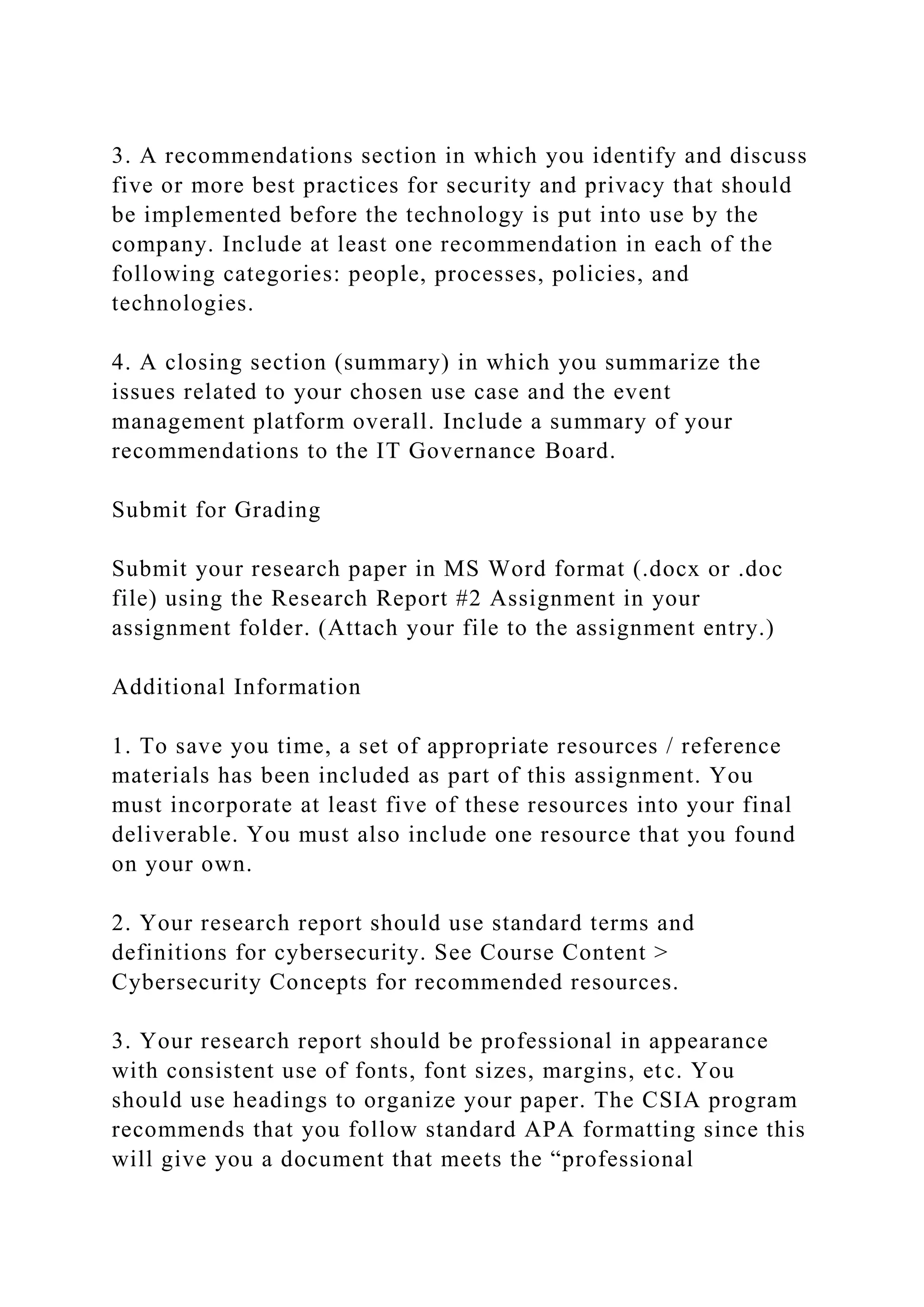 3. A recommendations section in which you identify and discuss
five or more best practices for security and privacy that should
be implemented before the technology is put into use by the
company. Include at least one recommendation in each of the
following categories: people, processes, policies, and
technologies.
4. A closing section (summary) in which you summarize the
issues related to your chosen use case and the event
management platform overall. Include a summary of your
recommendations to the IT Governance Board.
Submit for Grading
Submit your research paper in MS Word format (.docx or .doc
file) using the Research Report #2 Assignment in your
assignment folder. (Attach your file to the assignment entry.)
Additional Information
1. To save you time, a set of appropriate resources / reference
materials has been included as part of this assignment. You
must incorporate at least five of these resources into your final
deliverable. You must also include one resource that you found
on your own.
2. Your research report should use standard terms and
definitions for cybersecurity. See Course Content >
Cybersecurity Concepts for recommended resources.
3. Your research report should be professional in appearance
with consistent use of fonts, font sizes, margins, etc. You
should use headings to organize your paper. The CSIA program
recommends that you follow standard APA formatting since this
will give you a document that meets the “professional
 