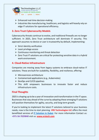 ➢ Enhanced real-time decision-making
➢ Industries like manufacturing, healthcare, and logistics will heavily rely on
edge IT solutions for operational efficiency.
3. Zero Trust Cybersecurity Models
Cybersecurity threats continue to evolve, and traditional firewalls are no longer
sufficient. In 2025, Zero Trust architecture will dominate IT security. This
approach assumes no device or user is trustworthy by default, implementing:
➢ Strict identity verification
➢ Least privilege access
➢ Continuous monitoring and threat detection
➢ Zero Trust IT solutions are critical for protecting sensitive data in a hybrid
work environment.
4. Cloud-Native Infrastructure
Companies are moving away from legacy systems to embrace cloud-native IT
solutions. These are built for scalability, flexibility, and resilience, offering:
➢ Microservices architecture
➢ Containerized applications (e.g., Kubernetes)
➢ DevOps and CI/CD pipelines
➢ This shift empowers businesses to innovate faster and reduce
infrastructure costs.
Final Thoughts
2025 is shaping up to be a year of innovation and transformation in the IT space.
Businesses that stay ahead of the curve by adopting these emerging IT solutions
will position themselves for agility, security, and long-term growth.
If you're looking to implement the latest IT solutions tailored to your business
needs, now is the time to start planning. VRS Technologies LLC offers the most
benefitted services of IT Solution in Dubai. For more information Contact us:
+971-56-7029840 visit us: www.vrstech.com
 