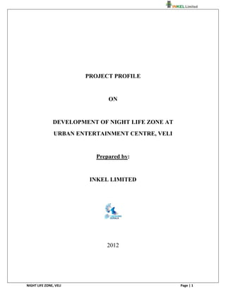                                                                  




                         PROJECT PROFILE


                               ON


                DEVELOPMENT OF NIGHT LIFE ZONE AT
                URBAN ENTERTAINMENT CENTRE, VELI


                           Prepared by:


                          INKEL LIMITED




                              2012




                                    

NIGHT LIFE ZONE, VELI                               Page | 1 
 