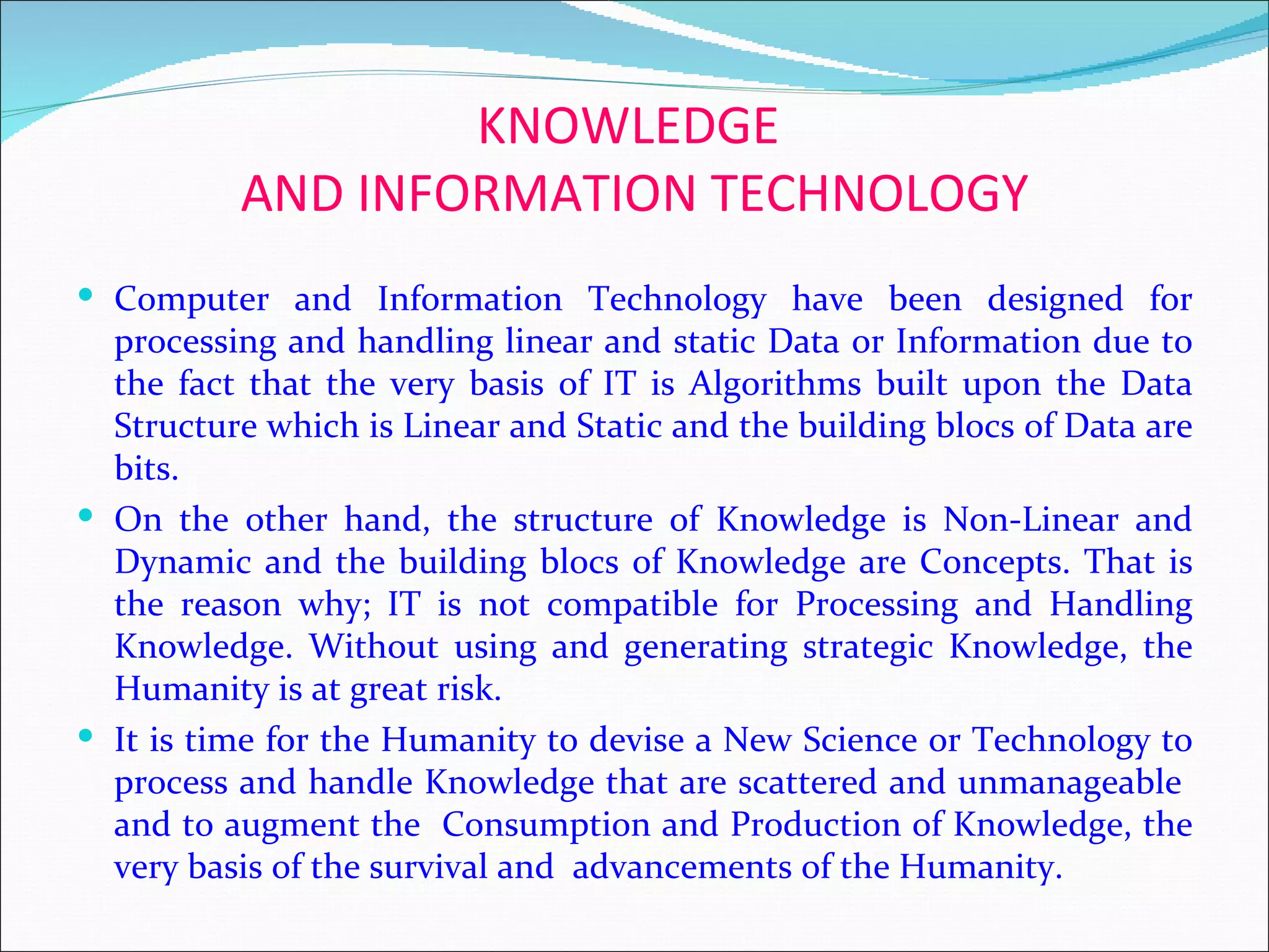 KNOWLEDGE
          AND INFORMATION TECHNOLOGY
 Computer and Information Technology have been designed for
  processing and handling linear and static Data or Information due to
  the fact that the very basis of IT is Algorithms built upon the Data
  Structure which is Linear and Static and the building blocs of Data are
  bits.
 On the other hand, the structure of Knowledge is Non-Linear and
  Dynamic and the building blocs of Knowledge are Concepts. That is
  the reason why; IT is not compatible for Processing and Handling
  Knowledge. Without using and generating strategic Knowledge, the
  Humanity is at great risk.
 It is time for the Humanity to devise a New Science or Technology to
  process and handle Knowledge that are scattered and unmanageable
  and to augment the Consumption and Production of Knowledge, the
  very basis of the survival and advancements of the Humanity.
 