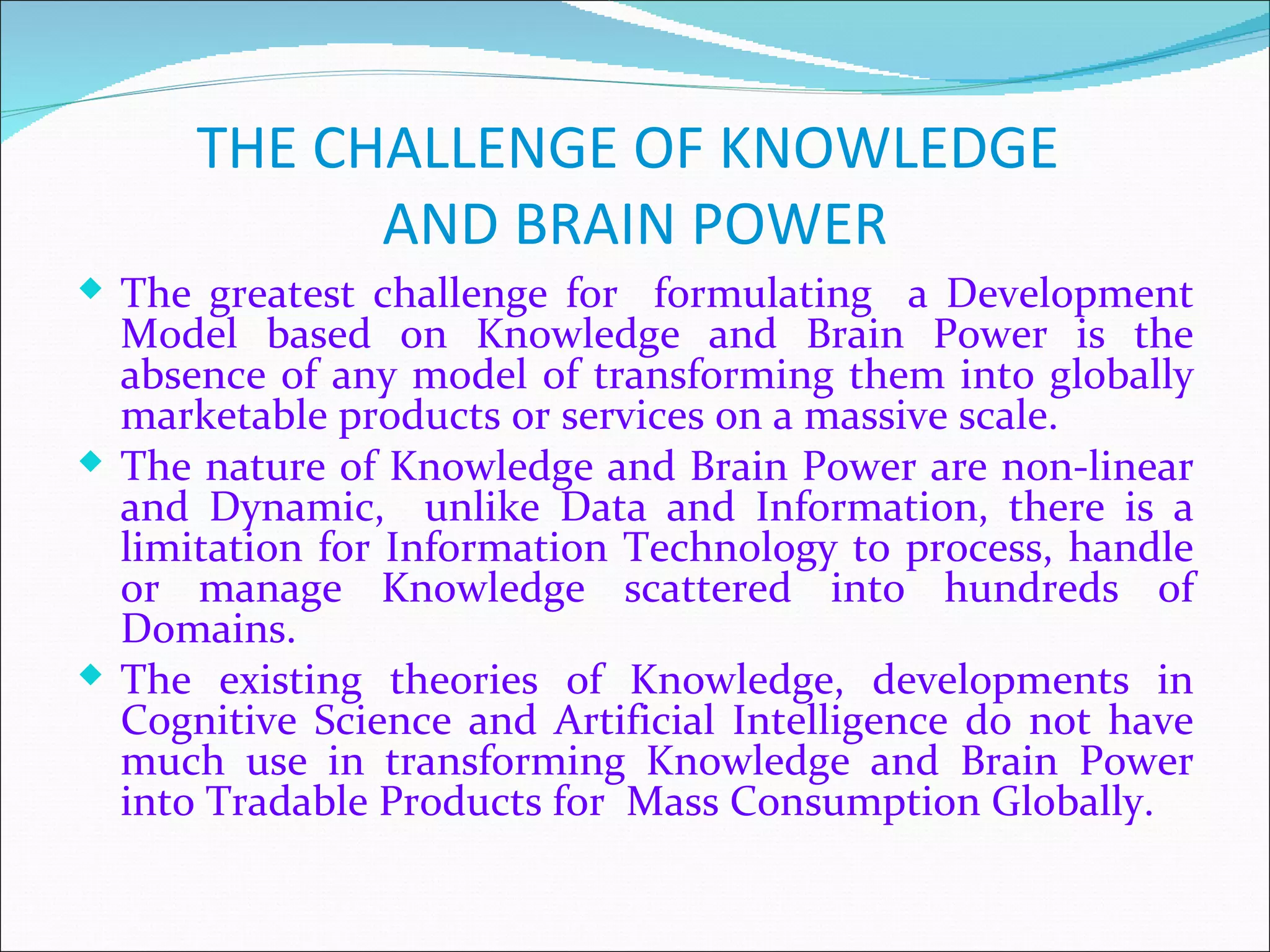 THE CHALLENGE OF KNOWLEDGE
            AND BRAIN POWER
 The greatest challenge for formulating a Development
  Model based on Knowledge and Brain Power is the
  absence of any model of transforming them into globally
  marketable products or services on a massive scale.
 The nature of Knowledge and Brain Power are non-linear
  and Dynamic, unlike Data and Information, there is a
  limitation for Information Technology to process, handle
  or manage Knowledge scattered into hundreds of
  Domains.
 The existing theories of Knowledge, developments in
  Cognitive Science and Artificial Intelligence do not have
  much use in transforming Knowledge and Brain Power
  into Tradable Products for Mass Consumption Globally.
 